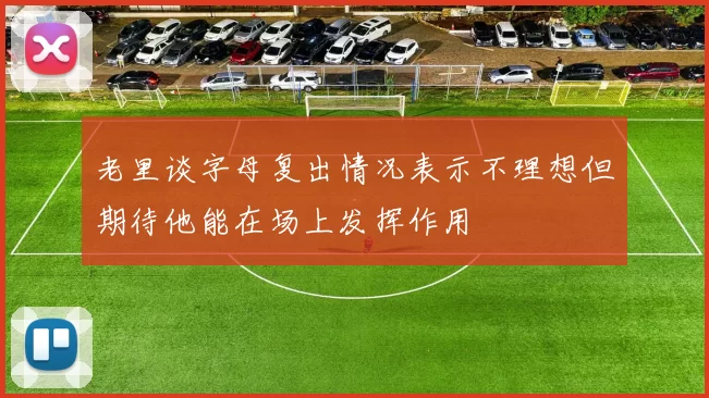老里谈字母复出情况表示不理想但期待他能在场上发挥作用