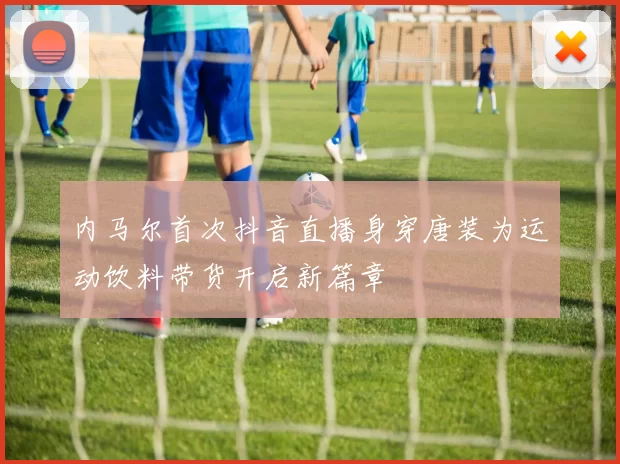 内马尔首次抖音直播身穿唐装为运动饮料带货开启新篇章