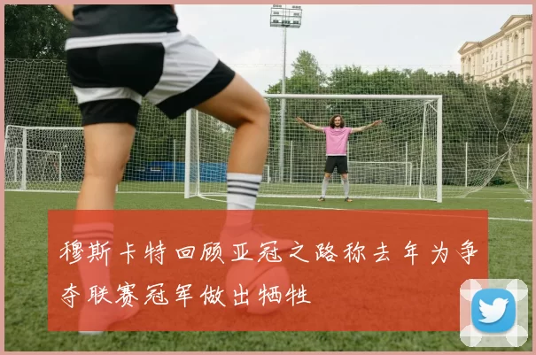 穆斯卡特回顾亚冠之路称去年为争夺联赛冠军做出牺牲